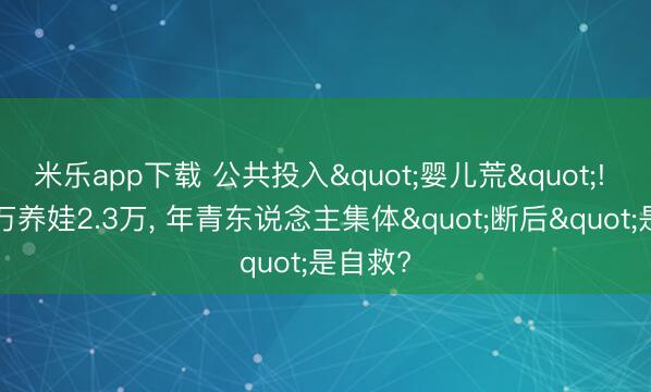 米乐app下载 公共投入"婴儿荒"! 年入5万养娃2.3万, 年青东说念主集体"断后"是自救?