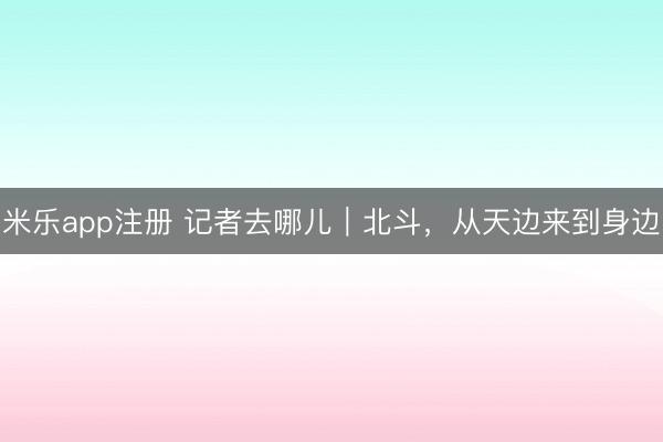 米乐app注册 记者去哪儿｜北斗，从天边来到身边