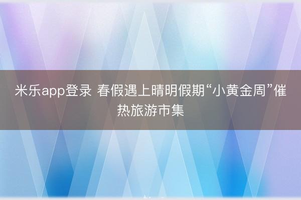 米乐app登录 春假遇上晴明假期“小黄金周”催热旅游市集