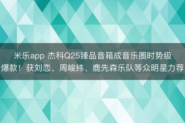 米乐app 杰科Q25臻品音箱成音乐圈时势级爆款!获刘恋、周峻纬、鹿先森乐队等众明星力荐