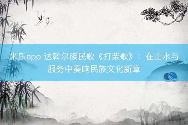 米乐app 达斡尔族民歌《打柴歌》：在山水与服务中奏响民族文化新章