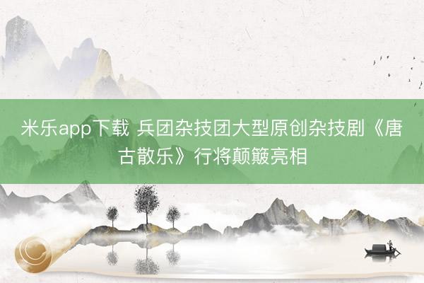 米乐app下载 兵团杂技团大型原创杂技剧《唐古散乐》行将颠簸亮相