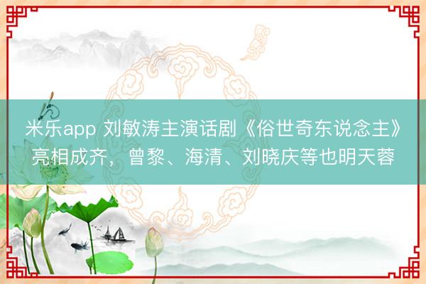 米乐app 刘敏涛主演话剧《俗世奇东说念主》亮相成齐，曾黎、海清、刘晓庆等也明天蓉