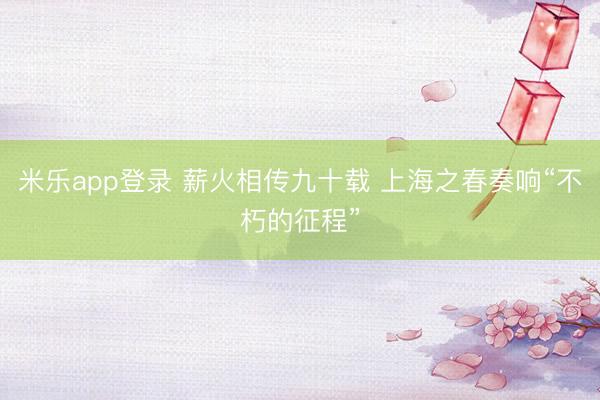 米乐app登录 薪火相传九十载 上海之春奏响“不朽的征程”