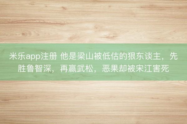 米乐app注册 他是梁山被低估的狠东谈主，先胜鲁智深，再赢武松，恶果却被宋江害死