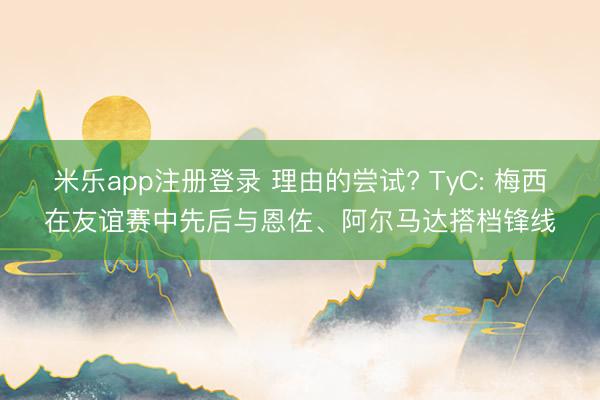 米乐app注册登录 理由的尝试? TyC: 梅西在友谊赛中先后与恩佐、阿尔马达搭档锋线