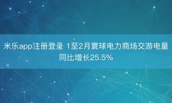 米乐app注册登录 1至2月寰球电力商场交游电量同比增长25.5%