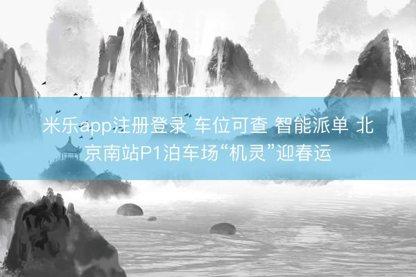 米乐app注册登录 车位可查 智能派单 北京南站P1泊车场“机灵”迎春运