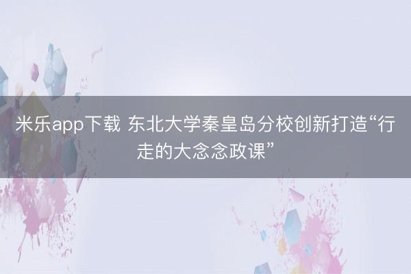 米乐app下载 东北大学秦皇岛分校创新打造“行走的大念念政课”
