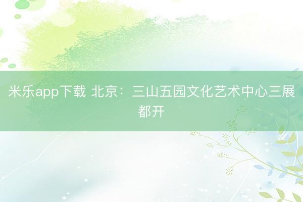 米乐app下载 北京：三山五园文化艺术中心三展都开
