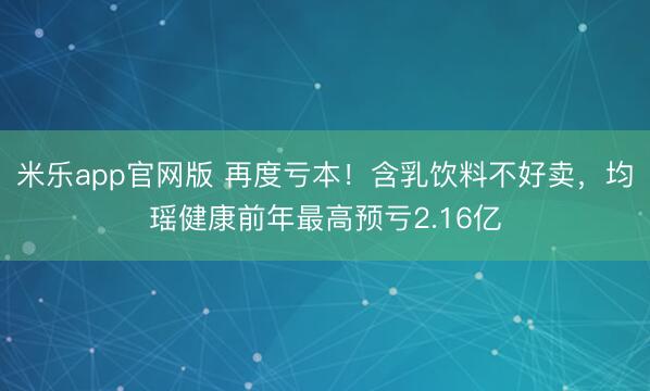 米乐app官网版 再度亏本!含乳饮料不好卖,均瑶健康前年最高预亏2.16亿