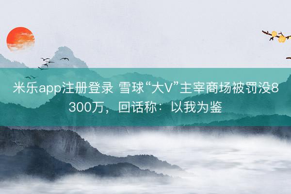 米乐app注册登录 雪球“大V”主宰商场被罚没8300万，回话称：以我为鉴