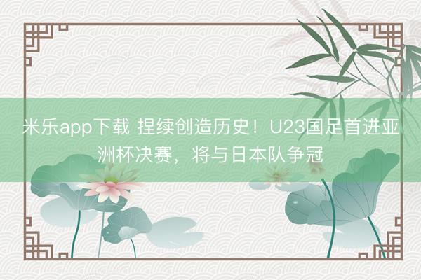 米乐app下载 捏续创造历史！U23国足首进亚洲杯决赛，将与日本队争冠