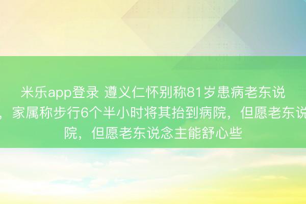 米乐app登录 遵义仁怀别称81岁患病老东说念主晕车严重,家属称步行6个半小时将其抬到病院,但愿老东说念主能舒心些