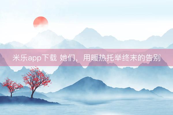 米乐app下载 她们，用暖热托举终末的告别