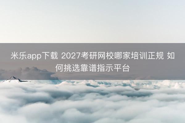 米乐app下载 2027考研网校哪家培训正规 如何挑选靠谱指示平台