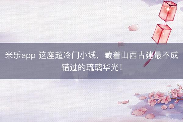 米乐app 这座超冷门小城，藏着山西古建最不成错过的琉璃华光！