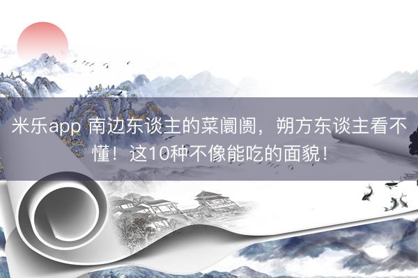 米乐app 南边东谈主的菜阛阓，朔方东谈主看不懂！这10种不像能吃的面貌！
