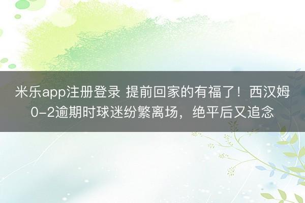 米乐app注册登录 提前回家的有福了!西汉姆0-2逾期时球迷纷繁离场,绝平后又追念