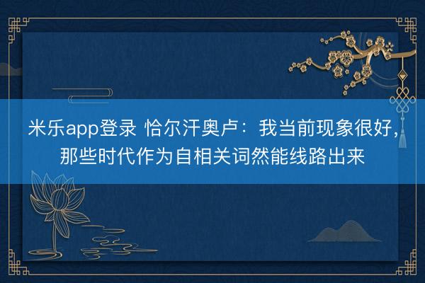 米乐app登录 恰尔汗奥卢:我当前现象很好,那些时代作为自相关词然能线路出来