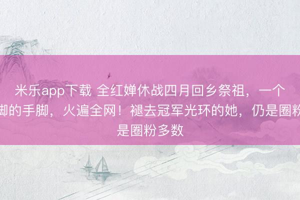 米乐app下载 全红婵休战四月回乡祭祖,一个撸裤脚的手脚,火遍全网!褪去冠军光环的她,仍是圈粉多数
