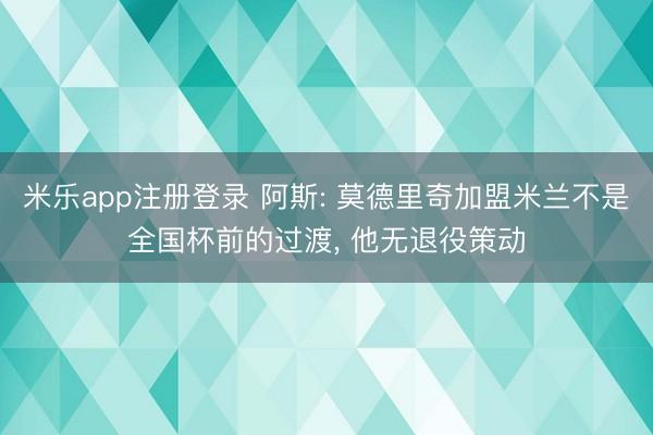米乐app注册登录 阿斯: 莫德里奇加盟米兰不是全国杯前的过渡， 他无退役策动