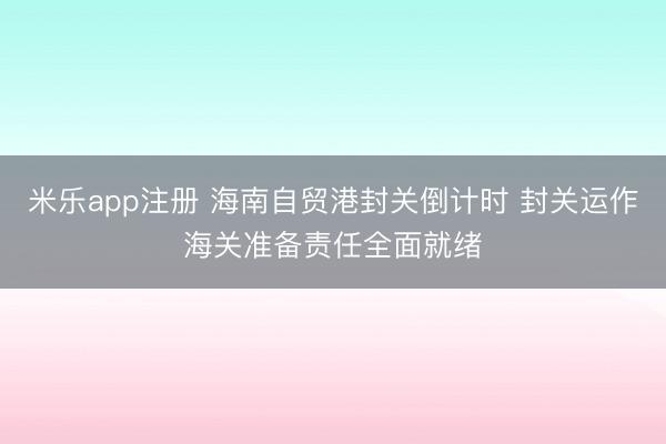 米乐app注册 海南自贸港封关倒计时 封关运作海关准备责任全面就绪