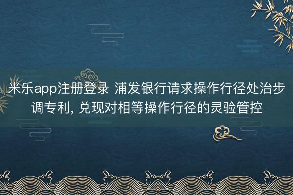 米乐app注册登录 浦发银行请求操作行径处治步调专利， 兑现对相等操作行径的灵验管控