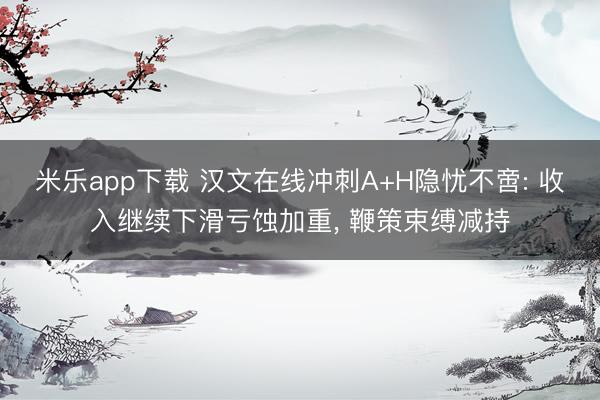 米乐app下载 汉文在线冲刺A+H隐忧不啻: 收入继续下滑亏蚀加重, 鞭策束缚减持
