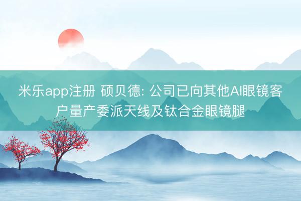 米乐app注册 硕贝德: 公司已向其他AI眼镜客户量产委派天线及钛合金眼镜腿