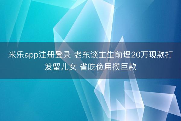 米乐app注册登录 老东谈主生前埋20万现款打发留儿女 省吃俭用攒巨款