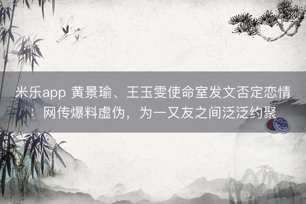 米乐app 黄景瑜、王玉雯使命室发文否定恋情:网传爆料虚伪,为一又友之间泛泛约聚