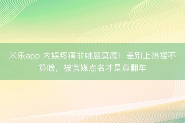 米乐app 内娱疼痛非姚晨莫属!差别上热搜不算啥,被官媒点名才是真翻车