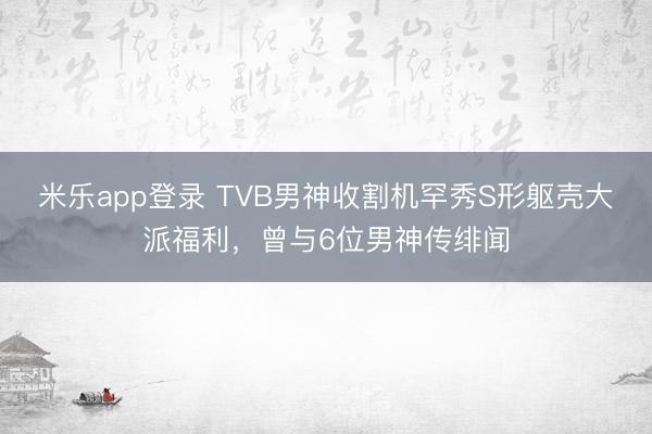 米乐app登录 TVB男神收割机罕秀S形躯壳大派福利,曾与6位男神传绯闻