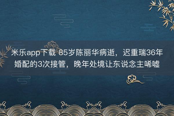米乐app下载 85岁陈丽华病逝，迟重瑞36年婚配的3次接管，晚年处境让东说念主唏嘘
