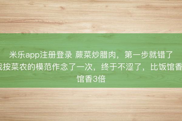 米乐app注册登录 蕨菜炒腊肉,第一步就错了?我按菜农的模范作念了一次,终于不涩了,比饭馆香3倍