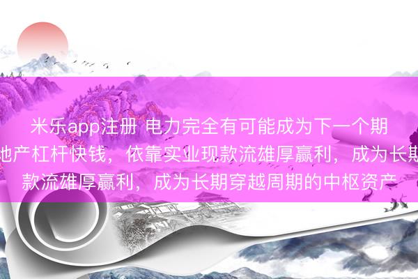 米乐app注册 电力完全有可能成为下一个期间级干线，区别于房地产杠杆快钱，依靠实业现款流雄厚赢利，成为长期穿越周期的中枢资产