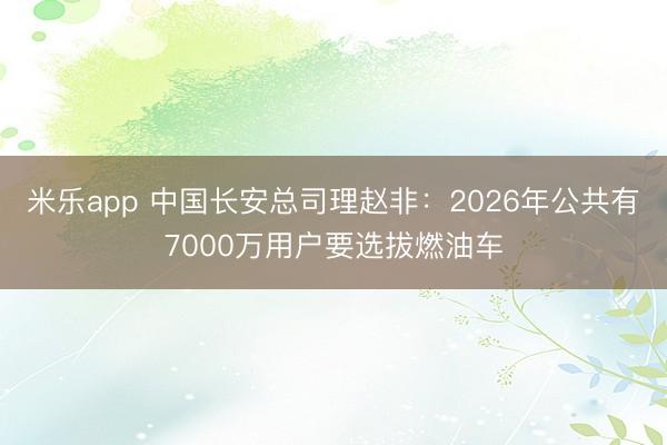 米乐app 中国长安总司理赵非：2026年公共有7000万用户要选拔燃油车