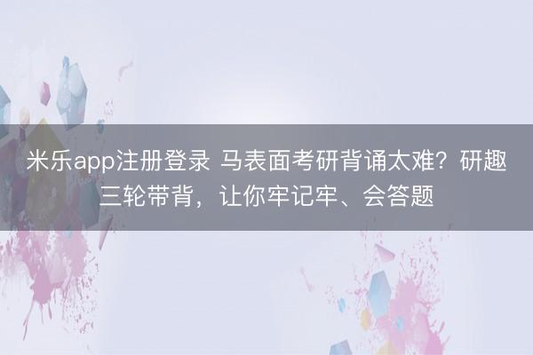 米乐app注册登录 马表面考研背诵太难？研趣三轮带背，让你牢记牢、会答题