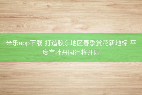 米乐app下载 打造胶东地区春季赏花新地标 平度市牡丹园行将开园