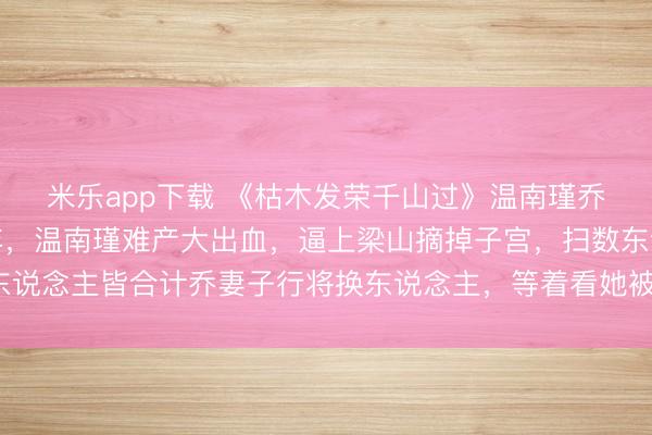 米乐app下载 《枯木发荣千山过》温南瑾乔司晏陆娇然最难的那年，温南瑾难产大出血，逼上梁山摘掉子宫，扫数东说念主皆合计乔妻子行将换东说念主，等着看她被京圈第一权门扫地以尽。