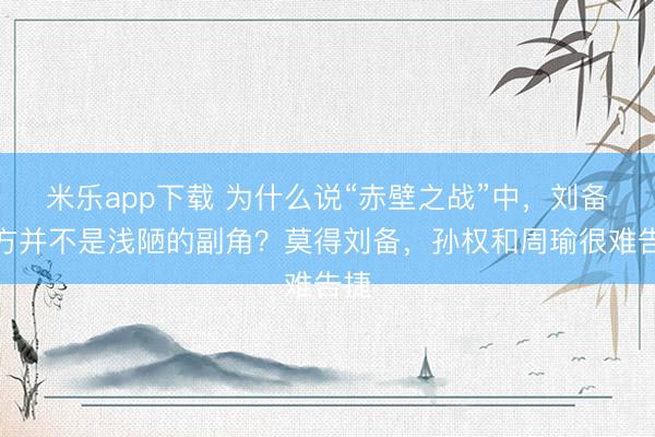 米乐app下载 为什么说“赤壁之战”中，刘备一方并不是浅陋的副角？莫得刘备，孙权和周瑜很难告捷