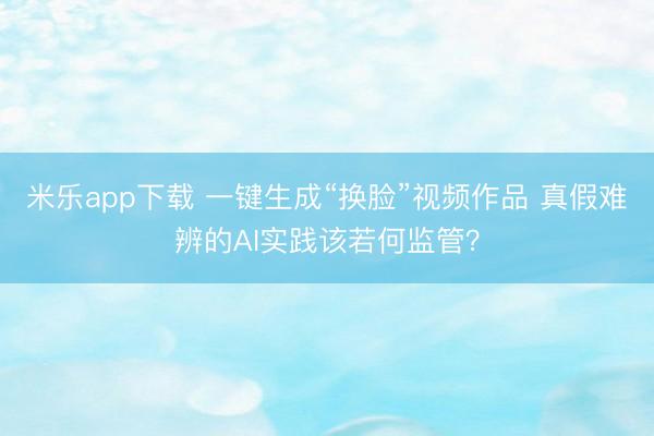 米乐app下载 一键生成“换脸”视频作品 真假难辨的AI实践该若何监管？