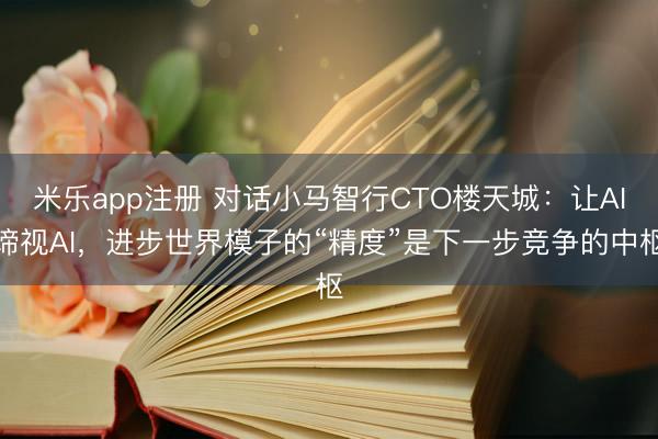 米乐app注册 对话小马智行CTO楼天城：让AI谛视AI，进步世界模子的“精度”是下一步竞争的中枢