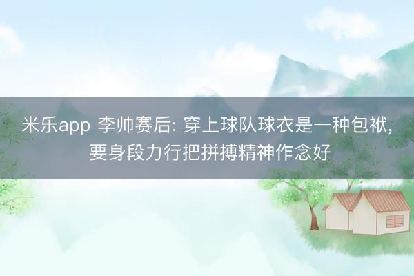 米乐app 李帅赛后: 穿上球队球衣是一种包袱， 要身段力行把拼搏精神作念好