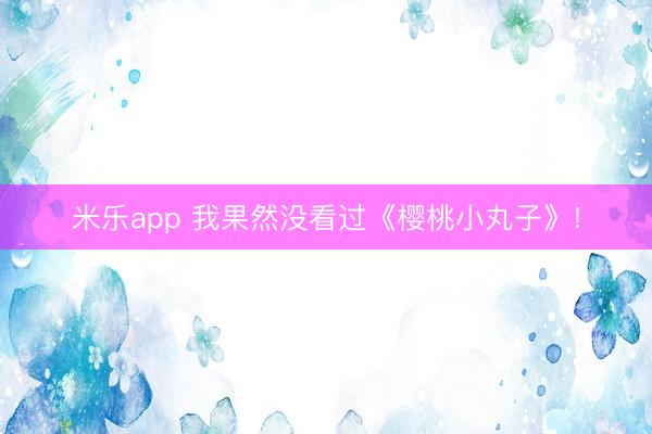 米乐app 我果然没看过《樱桃小丸子》!