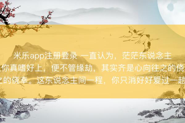 米乐app注册登录 一直认为，茫茫东说念主海，能有个东说念主让你真嗜好上，便不管缘劫，其实齐是心向往之的侥幸。这东说念主间一程，你只消好好爱过一趟，才懂宽仁与柔滑~