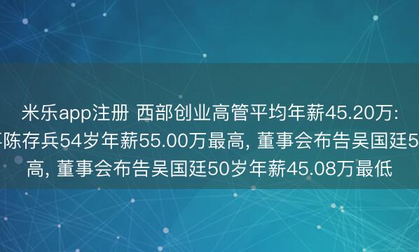 米乐app注册 西部创业高管平均年薪45.20万: 总司理及非孤独董事陈存兵54岁年薪55.00万最高， 董事会布告吴国廷50岁年薪45.08万最低