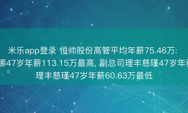 米乐app登录 恒帅股份高管平均年薪75.46万: 副总司理马丽娜47岁年薪113.15万最高， 副总司理丰慈瑾47岁年薪60.63万最低