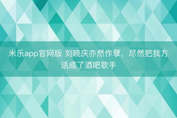 米乐app官网版 刘晓庆亦然作孽，尽然把我方活成了酒吧歌手